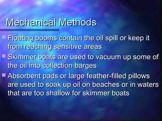 Mechanical MethodsMechanical Methods
 Floating booms contain the oil spill or keep itFloating booms contain the oil spill or keep it
from reaching sensitive areasfrom reaching sensitive areas
 Skimmer boats are used to vacuum up some ofSkimmer boats are used to vacuum up some of
the oil into collection bargesthe oil into collection barges
 Absorbent pads or large feather-filled pillowsAbsorbent pads or large feather-filled pillows
are used to soak up oil on beaches or in watersare used to soak up oil on beaches or in waters
that are too shallow for skimmer boatsthat are too shallow for skimmer boats
 