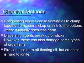 Chemical MethodsChemical Methods
 Coagulating agents cause floating oil to clumpCoagulating agents cause floating oil to clump
together for easier pickup or sink to the bottom,together for easier pickup or sink to the bottom,
where it usually does less harm.where it usually does less harm.
 Dispersing agents break up oil slicks.Dispersing agents break up oil slicks.
However, these can also damage some typesHowever, these can also damage some types
of organisms.of organisms.
 Fire can also burn off floating oil, but crude oilFire can also burn off floating oil, but crude oil
is hard to ignite.is hard to ignite.
 