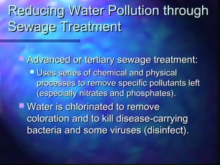 Reducing Water Pollution throughReducing Water Pollution through
Sewage TreatmentSewage Treatment
 Advanced or tertiary sewage treatment:Advanced or tertiary sewage treatment:
 Uses series of chemical and physicalUses series of chemical and physical
processes to remove specific pollutants leftprocesses to remove specific pollutants left
(especially nitrates and phosphates).(especially nitrates and phosphates).
 Water is chlorinated to removeWater is chlorinated to remove
coloration and to kill disease-carryingcoloration and to kill disease-carrying
bacteria and some viruses (disinfect).bacteria and some viruses (disinfect).
 