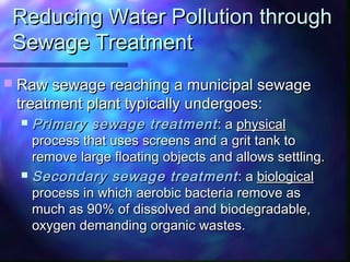 Reducing Water Pollution throughReducing Water Pollution through
Sewage TreatmentSewage Treatment
 Raw sewage reaching a municipal sewageRaw sewage reaching a municipal sewage
treatment plant typically undergoes:treatment plant typically undergoes:
 Primary sewage treatmentPrimary sewage treatment : a: a physicalphysical
process that uses screens and a grit tank toprocess that uses screens and a grit tank to
remove large floating objects and allows settling.remove large floating objects and allows settling.
 Secondary sewage treatmentSecondary sewage treatment : a: a biologicalbiological
process in which aerobic bacteria remove asprocess in which aerobic bacteria remove as
much as 90% of dissolved and biodegradable,much as 90% of dissolved and biodegradable,
oxygen demanding organic wastes.oxygen demanding organic wastes.
 