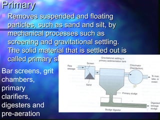 PrimaryPrimary
 Removes suspended and floatingRemoves suspended and floating
particles, such as sand and silt, byparticles, such as sand and silt, by
mechanical processes such asmechanical processes such as
screening and gravitational settling.screening and gravitational settling.
The solid material that is settled out isThe solid material that is settled out is
called primary sludge.called primary sludge.
Bar screens, grit
chambers,
primary
clarifiers,
digesters and
pre-aeration
 