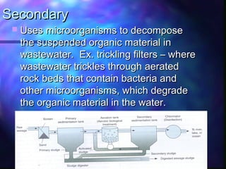 SecondarySecondary
 Uses microorganisms to decomposeUses microorganisms to decompose
the suspended organic material inthe suspended organic material in
wastewater. Ex. trickling filters – wherewastewater. Ex. trickling filters – where
wastewater trickles through aeratedwastewater trickles through aerated
rock beds that contain bacteria androck beds that contain bacteria and
other microorganisms, which degradeother microorganisms, which degrade
the organic material in the water.the organic material in the water.
 