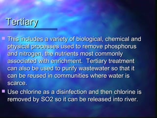 TertiaryTertiary
 This includes a variety of biological, chemical andThis includes a variety of biological, chemical and
physical processes used to remove phosphorusphysical processes used to remove phosphorus
and nitrogen, the nutrients most commonlyand nitrogen, the nutrients most commonly
associated with enrichment. Tertiary treatmentassociated with enrichment. Tertiary treatment
can also be used to purify wastewater so that itcan also be used to purify wastewater so that it
can be reused in communities where water iscan be reused in communities where water is
scarce.scarce.
 Use chlorine as a disinfection and then chlorine isUse chlorine as a disinfection and then chlorine is
removed by SO2 so it can be released into river.removed by SO2 so it can be released into river.
 