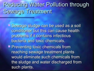 Reducing Water Pollution throughReducing Water Pollution through
Sewage TreatmentSewage Treatment
 Sewage sludge can be used as a soilSewage sludge can be used as a soil
conditioner but this can cause healthconditioner but this can cause health
problems if it contains infectiousproblems if it contains infectious
bacteria and toxic chemicals.bacteria and toxic chemicals.
 Preventing toxic chemicals fromPreventing toxic chemicals from
reaching sewage treatment plantsreaching sewage treatment plants
would eliminate such chemicals fromwould eliminate such chemicals from
the sludge and water discharged fromthe sludge and water discharged from
such plants.such plants.
 