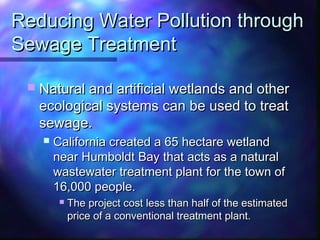 Reducing Water Pollution throughReducing Water Pollution through
Sewage TreatmentSewage Treatment
 Natural and artificial wetlands and otherNatural and artificial wetlands and other
ecological systems can be used to treatecological systems can be used to treat
sewage.sewage.
 California created a 65 hectare wetlandCalifornia created a 65 hectare wetland
near Humboldt Bay that acts as a naturalnear Humboldt Bay that acts as a natural
wastewater treatment plant for the town ofwastewater treatment plant for the town of
16,000 people.16,000 people.
 The project cost less than half of the estimatedThe project cost less than half of the estimated
price of a conventional treatment plant.price of a conventional treatment plant.
 