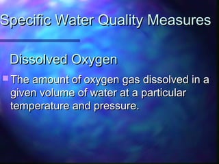 Dissolved OxygenDissolved Oxygen
 The amount of oxygen gas dissolved in aThe amount of oxygen gas dissolved in a
given volume of water at a particulargiven volume of water at a particular
temperature and pressure.temperature and pressure.
Specific Water Quality MeasuresSpecific Water Quality Measures
 