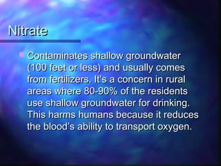 NitrateNitrate
 Contaminates shallow groundwaterContaminates shallow groundwater
(100 feet or less) and usually comes(100 feet or less) and usually comes
from fertilizers. It’s a concern in ruralfrom fertilizers. It’s a concern in rural
areas where 80-90% of the residentsareas where 80-90% of the residents
use shallow groundwater for drinking.use shallow groundwater for drinking.
This harms humans because it reducesThis harms humans because it reduces
the blood’s ability to transport oxygen.the blood’s ability to transport oxygen.
 