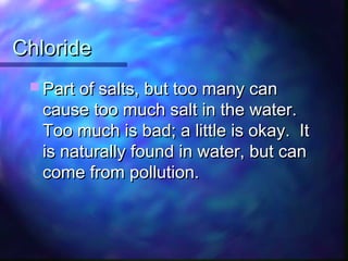 ChlorideChloride
 Part of salts, but too many canPart of salts, but too many can
cause too much salt in the water.cause too much salt in the water.
Too much is bad; a little is okay. ItToo much is bad; a little is okay. It
is naturally found in water, but canis naturally found in water, but can
come from pollution.come from pollution.
 