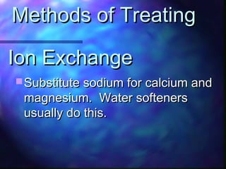 Ion ExchangeIon Exchange
 Substitute sodium for calcium andSubstitute sodium for calcium and
magnesium. Water softenersmagnesium. Water softeners
usually do this.usually do this.
Methods of TreatingMethods of Treating
 
