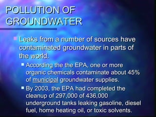POLLUTION OFPOLLUTION OF
GROUNDWATERGROUNDWATER
 Leaks from a number of sources haveLeaks from a number of sources have
contaminated groundwater in parts ofcontaminated groundwater in parts of
the world.the world.
 According the the EPA, one or moreAccording the the EPA, one or more
organic chemicals contaminate about 45%organic chemicals contaminate about 45%
ofof municipalmunicipal groundwater supplies.groundwater supplies.
 By 2003, the EPA had completed theBy 2003, the EPA had completed the
cleanup of 297,000 of 436,000cleanup of 297,000 of 436,000
underground tanks leaking gasoline, dieselunderground tanks leaking gasoline, diesel
fuel, home heating oil, or toxic solvents.fuel, home heating oil, or toxic solvents.
 
