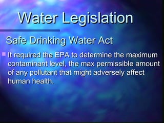 Safe Drinking Water ActSafe Drinking Water Act
 It required the EPA to determine the maximumIt required the EPA to determine the maximum
contaminant level, the max permissible amountcontaminant level, the max permissible amount
of any pollutant that might adversely affectof any pollutant that might adversely affect
human health.human health.
Water LegislationWater Legislation
 
