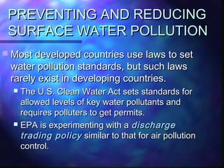 PREVENTING AND REDUCINGPREVENTING AND REDUCING
SURFACE WATER POLLUTIONSURFACE WATER POLLUTION
 Most developed countries use laws to setMost developed countries use laws to set
water pollution standards, but such lawswater pollution standards, but such laws
rarely exist in developing countries.rarely exist in developing countries.
 The U.S. Clean Water Act sets standards forThe U.S. Clean Water Act sets standards for
allowed levels of key water pollutants andallowed levels of key water pollutants and
requires polluters to get permits.requires polluters to get permits.
 EPA is experimenting with aEPA is experimenting with a dischargedischarge
trading policytrading policy similar to that for air pollutionsimilar to that for air pollution
control.control.
 