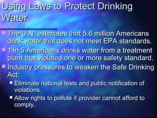 Using Laws to Protect DrinkingUsing Laws to Protect Drinking
WaterWater
 The U.N. estimates that 5.6 million AmericansThe U.N. estimates that 5.6 million Americans
drink water that does not meet EPA standards.drink water that does not meet EPA standards.
 1 in 5 Americans drinks water from a treatment1 in 5 Americans drinks water from a treatment
plant that violated one or more safety standard.plant that violated one or more safety standard.
 Industry pressures to weaken the Safe DrinkingIndustry pressures to weaken the Safe Drinking
Act:Act:
 Eliminate national tests and public notification ofEliminate national tests and public notification of
violations.violations.
 Allow rights to pollute if provider cannot afford toAllow rights to pollute if provider cannot afford to
comply.comply.
 
