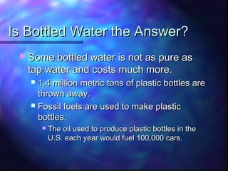 Is Bottled Water the Answer?Is Bottled Water the Answer?
 Some bottled water is not as pure asSome bottled water is not as pure as
tap water and costs much more.tap water and costs much more.
 1.4 million metric tons of plastic bottles are1.4 million metric tons of plastic bottles are
thrown away.thrown away.
 Fossil fuels are used to make plasticFossil fuels are used to make plastic
bottles.bottles.
 The oil used to produce plastic bottles in theThe oil used to produce plastic bottles in the
U.S. each year would fuel 100,000 cars.U.S. each year would fuel 100,000 cars.
 