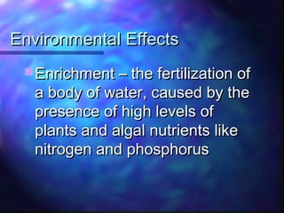 Environmental EffectsEnvironmental Effects
 Enrichment – the fertilization ofEnrichment – the fertilization of
a body of water, caused by thea body of water, caused by the
presence of high levels ofpresence of high levels of
plants and algal nutrients likeplants and algal nutrients like
nitrogen and phosphorusnitrogen and phosphorus
 