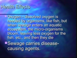 Health EffectsHealth Effects
 Oxygen – dissolved oxygen isOxygen – dissolved oxygen is
needed by organisms, like fish, butneeded by organisms, like fish, but
when sewage enters an aquaticwhen sewage enters an aquatic
ecosystem, the micro-organismsecosystem, the micro-organisms
bloom, leaving less oxygen for thebloom, leaving less oxygen for the
fish, etc., and then they diefish, etc., and then they die
Sewage carries disease-Sewage carries disease-
causing agents.causing agents.
 