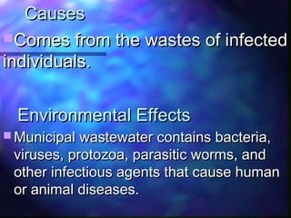 Environmental EffectsEnvironmental Effects
 Municipal wastewater contains bacteria,Municipal wastewater contains bacteria,
viruses, protozoa, parasitic worms, andviruses, protozoa, parasitic worms, and
other infectious agents that cause humanother infectious agents that cause human
or animal diseases.or animal diseases.
CausesCauses
Comes from the wastes of infectedComes from the wastes of infected
individuals.individuals.
 