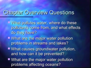 Chapter Overview QuestionsChapter Overview Questions
 What pollutes water, where do theseWhat pollutes water, where do these
pollutants come from, and what effectspollutants come from, and what effects
do they have?do they have?
 What are the major water pollutionWhat are the major water pollution
problems in streams and lakes?problems in streams and lakes?
 What causes groundwater pollution,What causes groundwater pollution,
and how can it be prevented?and how can it be prevented?
 What are the major water pollutionWhat are the major water pollution
problems affecting oceans?problems affecting oceans?
 