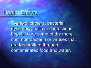 Health EffectsHealth Effects
 Typhoid, cholera, bacterialTyphoid, cholera, bacterial
dysentery, polio and infectiousdysentery, polio and infectious
hepatitis are some of the morehepatitis are some of the more
common bacteria or viruses thatcommon bacteria or viruses that
are transmitted throughare transmitted through
contaminated food and water.contaminated food and water.
 