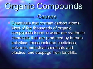 CausesCauses
 Chemicals that contain carbon atoms.Chemicals that contain carbon atoms.
Most of the thousands of organicMost of the thousands of organic
compounds found in water are syntheticcompounds found in water are synthetic
chemicals that are produced by humanchemicals that are produced by human
activities; these included pesticides,activities; these included pesticides,
solvents, industrial chemicals andsolvents, industrial chemicals and
plastics, and seepage from landfills.plastics, and seepage from landfills.
Organic CompoundsOrganic Compounds
 