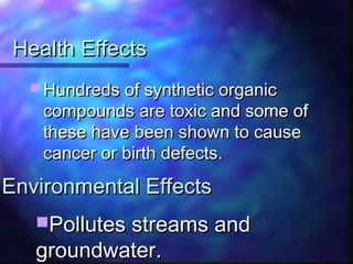 Health EffectsHealth Effects
 Hundreds of synthetic organicHundreds of synthetic organic
compounds are toxic and some ofcompounds are toxic and some of
these have been shown to causethese have been shown to cause
cancer or birth defects.cancer or birth defects.
Pollutes streams andPollutes streams and
groundwater.groundwater.
Environmental EffectsEnvironmental Effects
 