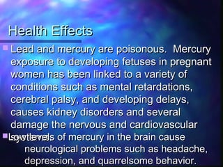 Health EffectsHealth Effects
 Lead and mercury are poisonous. MercuryLead and mercury are poisonous. Mercury
exposure to developing fetuses in pregnantexposure to developing fetuses in pregnant
women has been linked to a variety ofwomen has been linked to a variety of
conditions such as mental retardations,conditions such as mental retardations,
cerebral palsy, and developing delays,cerebral palsy, and developing delays,
causes kidney disorders and severalcauses kidney disorders and several
damage the nervous and cardiovasculardamage the nervous and cardiovascular
systems.systems.Low levels of mercury in the brain causeLow levels of mercury in the brain cause
neurological problems such as headache,neurological problems such as headache,
depression, and quarrelsome behavior.depression, and quarrelsome behavior.
 