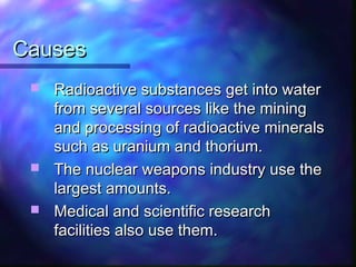 CausesCauses
 Radioactive substances get into waterRadioactive substances get into water
from several sources like the miningfrom several sources like the mining
and processing of radioactive mineralsand processing of radioactive minerals
such as uranium and thorium.such as uranium and thorium.
 The nuclear weapons industry use theThe nuclear weapons industry use the
largest amounts.largest amounts.
 Medical and scientific researchMedical and scientific research
facilities also use them.facilities also use them.
 