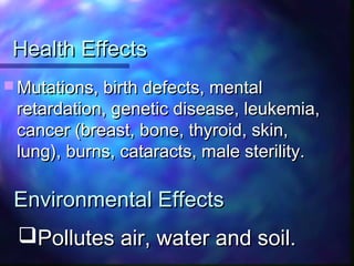 Health EffectsHealth Effects
 Mutations, birth defects, mentalMutations, birth defects, mental
retardation, genetic disease, leukemia,retardation, genetic disease, leukemia,
cancer (breast, bone, thyroid, skin,cancer (breast, bone, thyroid, skin,
lung), burns, cataracts, male sterility.lung), burns, cataracts, male sterility.
Pollutes air, water and soil.Pollutes air, water and soil.
Environmental EffectsEnvironmental Effects
 