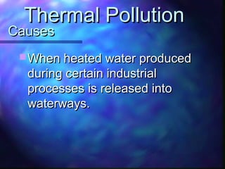 CausesCauses
 When heated water producedWhen heated water produced
during certain industrialduring certain industrial
processes is released intoprocesses is released into
waterways.waterways.
Thermal PollutionThermal Pollution
 