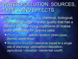 WATER POLLUTION: SOURCES,WATER POLLUTION: SOURCES,
TYPES, AND EFFECTSTYPES, AND EFFECTS
 Water pollutionWater pollution is any chemical, biological,is any chemical, biological,
or physical change in water quality that has aor physical change in water quality that has a
harmful effect on living organisms or makesharmful effect on living organisms or makes
water unsuitable for desired uses.water unsuitable for desired uses.
 Point sourcePoint source: specific location (drain pipes,: specific location (drain pipes,
ditches, sewer lines).ditches, sewer lines).
 Nonpoint sourceNonpoint source: cannot be traced to a single: cannot be traced to a single
site of discharge (atmospheric deposition,site of discharge (atmospheric deposition,
agricultural / industrial / residential runoff)agricultural / industrial / residential runoff)
 
