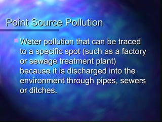 Point Source PollutionPoint Source Pollution
 Water pollution that can be tracedWater pollution that can be traced
to a specific spot (such as a factoryto a specific spot (such as a factory
or sewage treatment plant)or sewage treatment plant)
because it is discharged into thebecause it is discharged into the
environment through pipes, sewersenvironment through pipes, sewers
or ditches.or ditches.
 