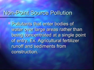 Non-Point Source PollutionNon-Point Source Pollution
 Pollutants that enter bodies ofPollutants that enter bodies of
water over large areas rather thanwater over large areas rather than
being concentrated at a single pointbeing concentrated at a single point
of entry. Ex. Agricultural fertilizerof entry. Ex. Agricultural fertilizer
runoff and sediments fromrunoff and sediments from
construction.construction.
 