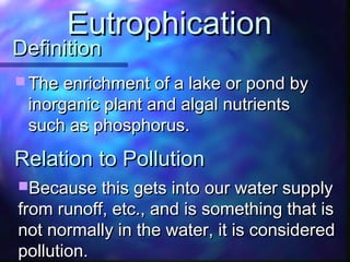 DefinitionDefinition
 The enrichment of a lake or pond byThe enrichment of a lake or pond by
inorganic plant and algal nutrientsinorganic plant and algal nutrients
such as phosphorus.such as phosphorus.
EutrophicationEutrophication
Because this gets into our water supplyBecause this gets into our water supply
from runoff, etc., and is something that isfrom runoff, etc., and is something that is
not normally in the water, it is considerednot normally in the water, it is considered
pollution.pollution.
Relation to PollutionRelation to Pollution
 