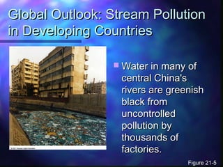 Global Outlook: Stream PollutionGlobal Outlook: Stream Pollution
in Developing Countriesin Developing Countries
 Water in many ofWater in many of
central China'scentral China's
rivers are greenishrivers are greenish
black fromblack from
uncontrolleduncontrolled
pollution bypollution by
thousands ofthousands of
factories.factories.
Figure 21-5Figure 21-5
 