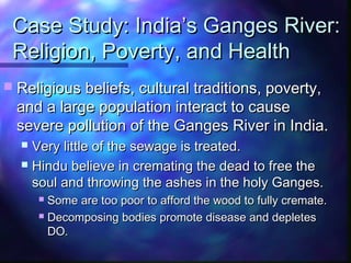 Case Study: India’s Ganges River:Case Study: India’s Ganges River:
Religion, Poverty, and HealthReligion, Poverty, and Health
 Religious beliefs, cultural traditions, poverty,Religious beliefs, cultural traditions, poverty,
and a large population interact to causeand a large population interact to cause
severe pollution of the Ganges River in India.severe pollution of the Ganges River in India.
 Very little of the sewage is treated.Very little of the sewage is treated.
 Hindu believe in cremating the dead to free theHindu believe in cremating the dead to free the
soul and throwing the ashes in the holy Ganges.soul and throwing the ashes in the holy Ganges.
 Some are too poor to afford the wood to fully cremate.Some are too poor to afford the wood to fully cremate.
 Decomposing bodies promote disease and depletesDecomposing bodies promote disease and depletes
DO.DO.
 