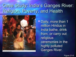 Case Study: India’s Ganges River:Case Study: India’s Ganges River:
Religion, Poverty, and HealthReligion, Poverty, and Health
 Daily, more than 1Daily, more than 1
million Hindus inmillion Hindus in
India bathe, drinkIndia bathe, drink
from, or carry outfrom, or carry out
religiousreligious
ceremonies in theceremonies in the
highly pollutedhighly polluted
Ganges River.Ganges River.
Figure 21-6Figure 21-6
 