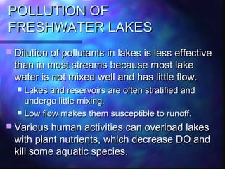 POLLUTION OFPOLLUTION OF
FRESHWATER LAKESFRESHWATER LAKES
 Dilution of pollutants in lakes is less effectiveDilution of pollutants in lakes is less effective
than in most streams because most lakethan in most streams because most lake
water is not mixed well and has little flow.water is not mixed well and has little flow.
 Lakes and reservoirs are often stratified andLakes and reservoirs are often stratified and
undergo little mixing.undergo little mixing.
 Low flow makes them susceptible to runoff.Low flow makes them susceptible to runoff.
 Various human activities can overload lakesVarious human activities can overload lakes
with plant nutrients, which decrease DO andwith plant nutrients, which decrease DO and
kill some aquatic species.kill some aquatic species.
 