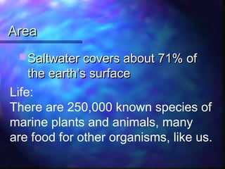 AreaArea
 Saltwater covers about 71% ofSaltwater covers about 71% of
the earth’s surfacethe earth’s surface
Life:
There are 250,000 known species of
marine plants and animals, many
are food for other organisms, like us.
 