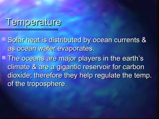 TemperatureTemperature
 Solar heat is distributed by ocean currents &Solar heat is distributed by ocean currents &
as ocean water evaporates.as ocean water evaporates.
 The oceans are major players in the earth’sThe oceans are major players in the earth’s
climate & are a gigantic reservoir for carbonclimate & are a gigantic reservoir for carbon
dioxide; therefore they help regulate the temp.dioxide; therefore they help regulate the temp.
of the troposphereof the troposphere..
 