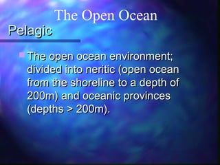 PelagicPelagic
 The open ocean environment;The open ocean environment;
divided into neritic (open oceandivided into neritic (open ocean
from the shoreline to a depth offrom the shoreline to a depth of
200m) and oceanic provinces200m) and oceanic provinces
(depths > 200m).(depths > 200m).
The Open Ocean
 