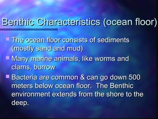 Benthic Characteristics (ocean floor)Benthic Characteristics (ocean floor)
 The ocean floor consists of sedimentsThe ocean floor consists of sediments
(mostly sand and mud)(mostly sand and mud)
 Many marine animals, like worms andMany marine animals, like worms and
clams, burrowclams, burrow
 Bacteria are common & can go down 500Bacteria are common & can go down 500
meters below ocean floor. The Benthicmeters below ocean floor. The Benthic
environment extends from the shore to theenvironment extends from the shore to the
deep.deep.
 