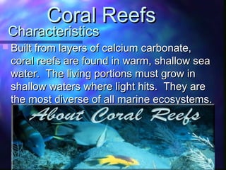 CharacteristicsCharacteristics
 Built from layers of calcium carbonate,Built from layers of calcium carbonate,
coral reefs are found in warm, shallow seacoral reefs are found in warm, shallow sea
water. The living portions must grow inwater. The living portions must grow in
shallow waters where light hits. They areshallow waters where light hits. They are
the most diverse of all marine ecosystems.the most diverse of all marine ecosystems.
Coral ReefsCoral Reefs
 