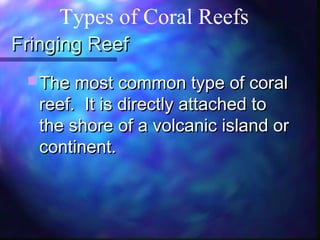 Fringing ReefFringing Reef
 The most common type of coralThe most common type of coral
reef. It is directly attached toreef. It is directly attached to
the shore of a volcanic island orthe shore of a volcanic island or
continent.continent.
Types of Coral Reefs
 