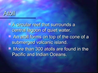 AtollAtoll
 A circular reef that surrounds aA circular reef that surrounds a
central lagoon of quiet water.central lagoon of quiet water.
 An atoll forms on top of the cone of aAn atoll forms on top of the cone of a
submerged volcanic island.submerged volcanic island.
 More than 300 atolls are found in theMore than 300 atolls are found in the
Pacific and Indian Oceans.Pacific and Indian Oceans.
 