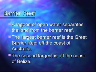 Barrier ReefBarrier Reef
 A lagoon of open water separatesA lagoon of open water separates
the land from the barrier reef.the land from the barrier reef.
 The largest barrier reef is the GreatThe largest barrier reef is the Great
Barrier Reef off the coast ofBarrier Reef off the coast of
Australia.Australia.
 The second largest is off the coastThe second largest is off the coast
of Belize.of Belize.
 