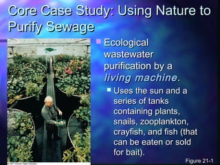 Core Case Study: Using Nature toCore Case Study: Using Nature to
Purify SewagePurify Sewage
 EcologicalEcological
wastewaterwastewater
purification by apurification by a
living machineliving machine..
 Uses the sun and aUses the sun and a
series of tanksseries of tanks
containing plants,containing plants,
snails, zooplankton,snails, zooplankton,
crayfish, and fish (thatcrayfish, and fish (that
can be eaten or soldcan be eaten or sold
for bait).for bait).
Figure 21-1Figure 21-1
 