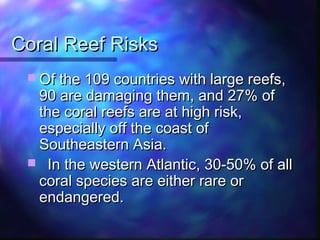 Coral Reef RisksCoral Reef Risks
 Of the 109 countries with large reefs,Of the 109 countries with large reefs,
90 are damaging them, and 27% of90 are damaging them, and 27% of
the coral reefs are at high risk,the coral reefs are at high risk,
especially off the coast ofespecially off the coast of
Southeastern Asia.Southeastern Asia.
 In the western Atlantic, 30-50% of allIn the western Atlantic, 30-50% of all
coral species are either rare orcoral species are either rare or
endangered.endangered.
 