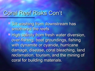 Coral Reef Risks Con’tCoral Reef Risks Con’t
 Silt washing from downstream hasSilt washing from downstream has
smothered the reefssmothered the reefs
 High salinity from fresh water diversion,High salinity from fresh water diversion,
over-fishing, boat groundings, fishingover-fishing, boat groundings, fishing
with dynamite or cyanide, hurricanewith dynamite or cyanide, hurricane
damage, disease, coral bleaching, landdamage, disease, coral bleaching, land
reclamation, tourism, and the mining ofreclamation, tourism, and the mining of
coral for building materials.coral for building materials.
 