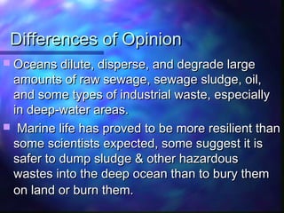 Differences of OpinionDifferences of Opinion
 Oceans dilute, disperse, and degrade largeOceans dilute, disperse, and degrade large
amounts of raw sewage, sewage sludge, oil,amounts of raw sewage, sewage sludge, oil,
and some types of industrial waste, especiallyand some types of industrial waste, especially
in deep-water areas.in deep-water areas.
 Marine life has proved to be more resilient thanMarine life has proved to be more resilient than
some scientists expected, some suggest it issome scientists expected, some suggest it is
safer to dump sludge & other hazardoussafer to dump sludge & other hazardous
wastes into the deep ocean than to bury themwastes into the deep ocean than to bury them
on land or burn them.on land or burn them.
 
