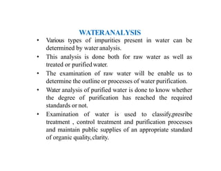 WATERANALYSIS
• Various types of impurities present in water can be
determined by water analysis.
• This analysis is done both for raw water as well as
treated or purifiedwater.
• The examination of raw water will be enable us to
determine the outline or processes of water purification.
• Water analysis of purified water is done to know whether
the degree of purification has reached the required
standards or not.
• Examination of water is used to classify,presribe
treatment , control treatment and purification processes
and maintain public supplies of an appropriate standard
of organic quality,clarity.
 